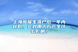 上海应届生落户后一年内辞职，会对用人方产生什么影响？