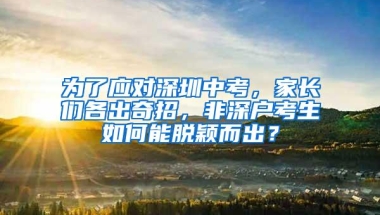 为了应对深圳中考，家长们各出奇招，非深户考生如何能脱颖而出？