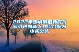 2022年东城街道新时代新引进创新人才综合补贴申报公告