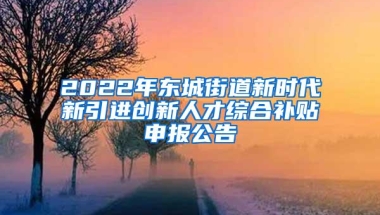 2022年东城街道新时代新引进创新人才综合补贴申报公告