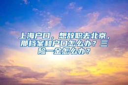 上海户口，想辞职去北京，那档案和户口怎么办？三险一金怎么办？