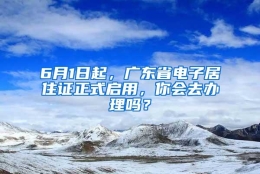 6月1日起，广东省电子居住证正式启用，你会去办理吗？