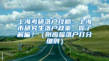 上海考研落户攻略，上海市研究生落户政策，你了解嘛？（附应届落户打分细则）