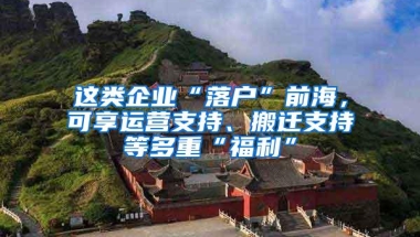 这类企业“落户”前海，可享运营支持、搬迁支持等多重“福利”