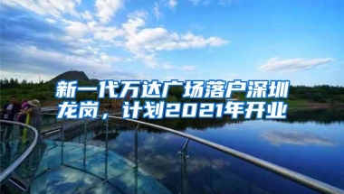 新一代万达广场落户深圳龙岗，计划2021年开业