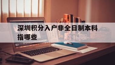 深圳积分入户非全日制本科指哪些(深圳积分入户非全日制本科可以积多少分)