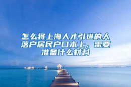 怎么将上海人才引进的人落户居民户口本上，需要准备什么材料