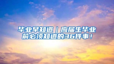 毕业早知道｜应届生毕业前必须知道的36件事！