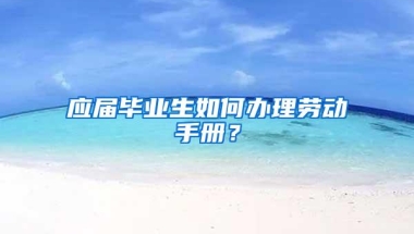 应届毕业生如何办理劳动手册？