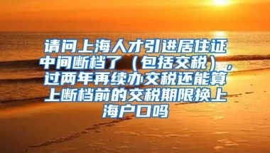 请问上海人才引进居住证中间断档了（包括交税），过两年再续办交税还能算上断档前的交税期限换上海户口吗