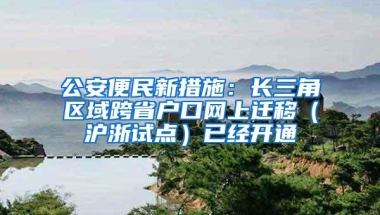 公安便民新措施：长三角区域跨省户口网上迁移（沪浙试点）已经开通