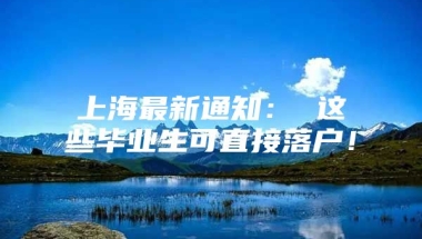 上海最新通知： 这些毕业生可直接落户！