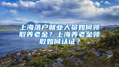 上海落户就业人员如何领取养老金？上海养老金领取如何认证？