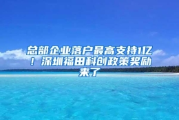 总部企业落户最高支持1亿！深圳福田科创政策奖励来了