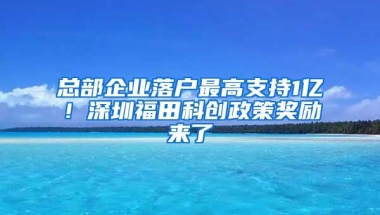 总部企业落户最高支持1亿！深圳福田科创政策奖励来了