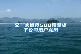 又一家世界500强全资子公司落户龙岗