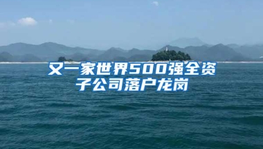 又一家世界500强全资子公司落户龙岗