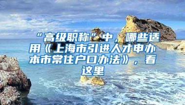 “高级职称”中，哪些适用《上海市引进人才申办本市常住户口办法》，看这里