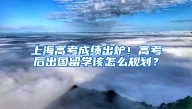 上海高考成绩出炉！高考后出国留学该怎么规划？