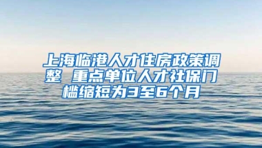 上海临港人才住房政策调整 重点单位人才社保门槛缩短为3至6个月