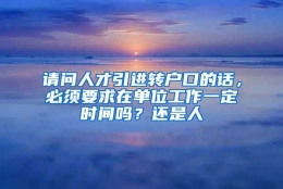 请问人才引进转户口的话，必须要求在单位工作一定时间吗？还是人