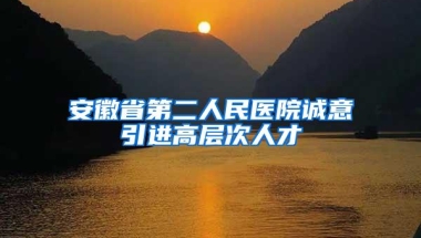 安徽省第二人民医院诚意引进高层次人才