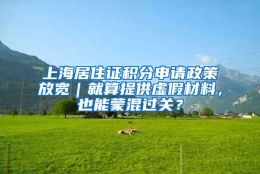 上海居住证积分申请政策放宽｜就算提供虚假材料，也能蒙混过关？