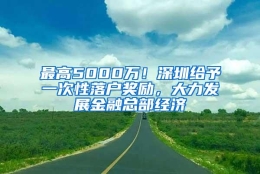 最高5000万！深圳给予一次性落户奖励，大力发展金融总部经济