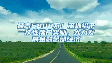 最高5000万！深圳给予一次性落户奖励，大力发展金融总部经济