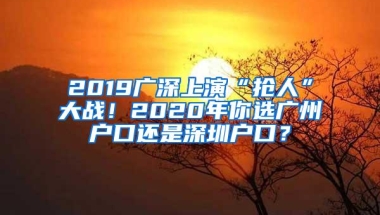 2019广深上演“抢人”大战！2020年你选广州户口还是深圳户口？