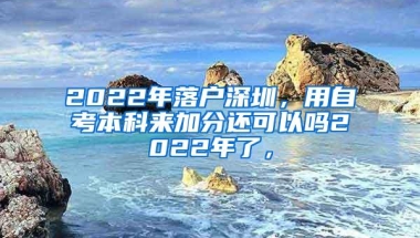 2022年落户深圳，用自考本科来加分还可以吗2022年了，